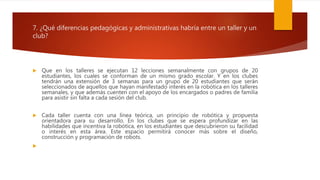 7. ¿Qué diferencias pedagógicas y administrativas habría entre un taller y un
club?
 Que en los talleres se ejecutan 12 lecciones semanalmente con grupos de 20
estudiantes, los cuales se conforman de un mismo grado escolar. Y en los clubes
tendrán una extensión de 3 semanas para un grupo de 20 estudiantes que serán
seleccionados de aquellos que hayan manifestado interés en la robótica en los talleres
semanales, y que además cuenten con el apoyo de los encargados o padres de familia
para asistir sin falta a cada sesión del club.
 Cada taller cuenta con una línea teórica, un principio de robótica y propuesta
orientadora para su desarrollo. En los clubes que se espera profundizar en las
habilidades que incentiva la robótica, en los estudiantes que descubrieron su facilidad
o interés en esta área. Este espacio permitirá conocer más sobre el diseño,
construcción y programación de robots.

 