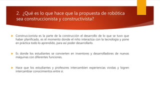 2. ¿Qué es lo que hace que la propuesta de robótica
sea construccionista y constructivista?
 Construccionista es la parte de la construcción el desarrollo de lo que se tuvo que
haber planificado, es el momento donde el niño interactúa con la tecnología y pone
en práctica todo lo aprendido, para así poder desarrollarlo.
 Es donde los estudiantes se convierten en inventores y desarrolladores de nuevas
máquinas con diferentes funciones.
 Hace que los estudiantes y profesores intercambien experiencias vividas y logren
intercambiar conocimientos entre si.
 