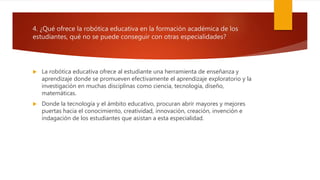 4. ¿Qué ofrece la robótica educativa en la formación académica de los
estudiantes, qué no se puede conseguir con otras especialidades?
 La robótica educativa ofrece al estudiante una herramienta de enseñanza y
aprendizaje donde se promueven efectivamente el aprendizaje exploratorio y la
investigación en muchas disciplinas como ciencia, tecnología, diseño,
matemáticas.
 Donde la tecnología y el ámbito educativo, procuran abrir mayores y mejores
puertas hacia el conocimiento, creatividad, innovación, creación, invención e
indagación de los estudiantes que asistan a esta especialidad.
 