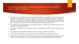 5. ¿Qué tareas pedagógicas y administrativas debo desarrollar antes de
iniciar un taller de robótica?
 El docente de robótica tiene primeramente analizar y estudiar los temas como ser
humano, comunidad, inclusión, juego, industria, exploración espacial, marítima y
terrestre con el fin de conocer las aplicaciones reales de la robótica en esos campos. A
partir de ese proceso de estudio, diseñan, construyen y programan pequeños robots
que simulan el funcionamiento y utilidad para esos campos de estudio.
 La realización del cronograma anual que anticipa y organiza la participación de los
estudiantes en grupos de 20.
 Un factor importante es considerar que los estudiantes asistirán fuera de horario a
robótica.
 Los grupos de estudiantes asistirán solo una semana a taller de robótica.
 Enviar los comunicados a los estudiantes que asistirán a las clases de robótica.
 Reunirse con los padres de familia y hacerles ver la responsabilidad que ellos también
tienen con el hecho de ir por sus hijos ya que es fuera de horario de la institución.
 
