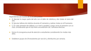 Dependiendo del horario de la escuela podrán:
 A. Ejecutar la mayor parte del año con el taller de robótica y dar clubes al cierre del
año.
 B. Ejecutar talleres de robótica durante el I semestre y realizar clubes en el II semestre.
 C. En cada semestre dar talleres a un nivel o paralelo y luego cerrar el semestre con un
club, considerando que el club tiene una extensión de 3 semanas efectivas.
 Iniciar el cronograma anual de atención a estudiantes considerando los niveles más
altos.
 Establecer grupos de 20 estudiantes por sección y distribuirlos por semana.
 