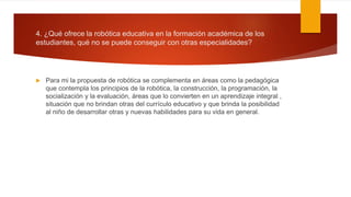4. ¿Qué ofrece la robótica educativa en la formación académica de los
estudiantes, qué no se puede conseguir con otras especialidades?
 Para mi la propuesta de robótica se complementa en áreas como la pedagógica
que contempla los principios de la robótica, la construcción, la programación, la
socialización y la evaluación, áreas que lo convierten en un aprendizaje integral ,
situación que no brindan otras del currículo educativo y que brinda la posibilidad
al niño de desarrollar otras y nuevas habilidades para su vida en general.
 