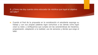 6. ¿Cómo me doy cuenta cómo educador de robótica que logré el objetivo
del taller?
 Cuando al final de la propuesta en la socialización el estudiante exponga su
trabajo y con sus propias palabras logre comunicar a los demás como logró
crear su robot, y verifiquemos que cumpla con las características de mecánica,
programación, adaptación a la realidad, uso de sensores y demás que exige el
taller.
 