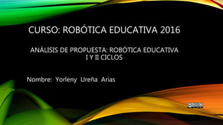 CURSO: ROBÓTICA EDUCATIVA 2016
ANÁLISIS DE PROPUESTA: ROBÓTICA EDUCATIVA
I Y II CICLOS
Nombre: Yorleny Ureña Arias
 