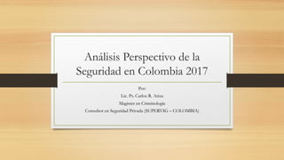 Análisis Perspectivo de la
Seguridad en Colombia 2017
Por:
Lic. Ps. Carlos R. Ariza
Magister en Criminología
Consultor en Seguridad Privada (SUPERVIG – COLOMBIA)
 