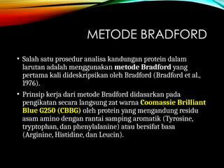 METODE BRADFORD
• Salah satu prosedur analisa kandungan protein dalam
larutan adalah menggunakan metode Bradford yang
pertama kali dideskripsikan oleh Bradford (Bradford et al.,
1976).
• Prinsip kerja dari metode Bradford didasarkan pada
pengikatan secara langsung zat warna Coomassie Brilliant
Blue G250 (CBBG) oleh protein yang mengandung residu
asam amino dengan rantai samping aromatik (Tyrosine,
tryptophan, dan phenylalanine) atau bersifat basa
(Arginine, Histidine, dan Leucin).
 