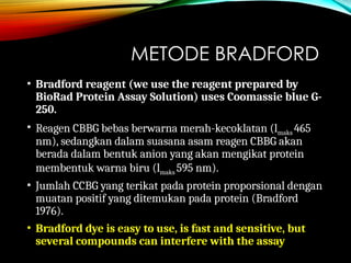 METODE BRADFORD
• Bradford reagent (we use the reagent prepared by
BioRad Protein Assay Solution) uses Coomassie blue G-
250.
• Reagen CBBG bebas berwarna merah-kecoklatan (lmaks 465
nm), sedangkan dalam suasana asam reagen CBBG akan
berada dalam bentuk anion yang akan mengikat protein
membentuk warna biru (lmaks 595 nm).
• Jumlah CCBG yang terikat pada protein proporsional dengan
muatan positif yang ditemukan pada protein (Bradford
1976).
• Bradford dye is easy to use, is fast and sensitive, but
several compounds can interfere with the assay
 