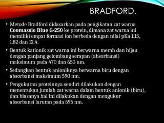 BRADFORD.
• Metode Bradford didasarkan pada pengikatan zat warna
Coomassie Blue G-250 ke protein, dimana zat warna ini
memiliki empat formasi ion berbeda dengan nilai pKa 1.15,
1.82 dan 12.4.
• Bentuk kationik zat warna ini berwarna merah dan hijau
dengan panjang gelombang serapan (absorbansi)
maksimum pada 470 dan 650 nm.
• Sedangkan bentuk anioniknya berwarna biru dengan
absorbansi maksimum 590 nm.
• Pengukuran proteinnya sendiri dilakukan dengan
menentukan jumlah zat warna dalam bentuk anionik (biru),
dan biasanya hal ini dilakukan dengan mengukur
absorbansi larutan pada 595 nm.
 