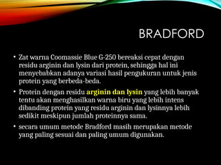 BRADFORD
• Zat warna Coomassie Blue G-250 bereaksi cepat dengan
residu arginin dan lysin dari protein, sehingga hal ini
menyebabkan adanya variasi hasil pengukuran untuk jenis
protein yang berbeda-beda.
• Protein dengan residu arginin dan lysin yang lebih banyak
tentu akan menghasilkan warna biru yang lebih intens
dibanding protein yang residu arginin dan lysinnya lebih
sedikit meskipun jumlah proteinnya sama.
• secara umum metode Bradford masih merupakan metode
yang paling sesuai dan paling umum digunakan.
 