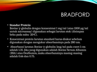 BRADFORD
• Standar Protein
Bovine -
γ globulin dengan konsentrasi 1 mg/ml (atau 1000 µg/ml
untuk microassay) digunakan sebagai larutan stok (disimpan
beku pada suhu -20oC).
• Konsentrasi protein larutan standard harus diukur sebelum
digunakan dengan mengukur absorbansinya pada 280 nm.
• Absorbansi larutan Bovine -
γ globulin 1mg/ml pada cuvet 1 cm
adalah 1.35. Jika yang digunakan adalah Bovine Serum Albumin
(BSA) atau Ovalbumin, maka absorbansinya masing-masing
adalah 0.66 dan 0.75.
 