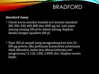 BRADFORD
Standard Assay
• Untuk kurva standar, buatlah seri larutan standard
100, 200, 400, 600, 800 dan 1000 µg/ml. Lalu pipet
masing-masing 100 µl ke dalam tabung. Siapkan
blanko dengan aquadest 100 µl.
• Pipet 100 µl sample yang mengandung kira-kira 10 –
100 µg protein. Jika perkiraan konsentrasi proteinnya
tidak diketahui, maka bisa dibuat beberapa seri
pengenceran (1, 1:10, 1:100, 1:1000, dst). Siapkan secara
duplo.
 