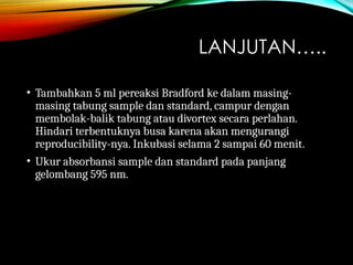 LANJUTAN…..
• Tambahkan 5 ml pereaksi Bradford ke dalam masing-
masing tabung sample dan standard, campur dengan
membolak-balik tabung atau divortex secara perlahan.
Hindari terbentuknya busa karena akan mengurangi
reproducibility-nya. Inkubasi selama 2 sampai 60 menit.
• Ukur absorbansi sample dan standard pada panjang
gelombang 595 nm.
 