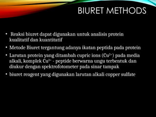 BIURET METHODS
• Reaksi biuret dapat digunakan untuk analisis protein
kualitatif dan kuantitatif
• Metode Biuret tergantung adanya ikatan peptida pada protein
• Larutan protein yang ditambah cupric ions (Cu2+
) pada media
alkali, komplek Cu2+
- peptide berwarna ungu terbentuk dan
diukur dengan spektrofotometer pada sinar tampak
• biuret reagent yang digunakan larutan alkali copper sulfate
 