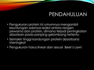 PENDAHULUAN
• Pengukuran protein ini umumnya mengambil
keuntungan adanya reaksi antara reagen
pewarna dan protein, dimana terjadi peningkatan
absorban pada panjang gelombang tertentu
• Semakin tinggi kandungan protein absorbansi
meningkat
• Pengukuran harus linear dan sesuai Beer’s Law!
 