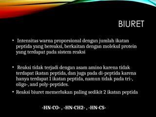 BIURET
• Intensitas warna proporsional dengan jumlah ikatan
peptida yang bereaksi, berkaitan dengan molekul protein
yang terdapat pada sistem reaksi
• Reaksi tidak terjadi dengan asam amino karena tidak
terdapat ikatan peptida, dan juga pada di-peptida karena
hanya terdapat 1 ikatan peptida, namun tidak pada tri-,
oligo-, and poly-peptides.
• Reaksi biuret memerlukan paling sedikit 2 ikatan peptida
-HN-CO- , -HN-CH2- , -HN-CS-
 