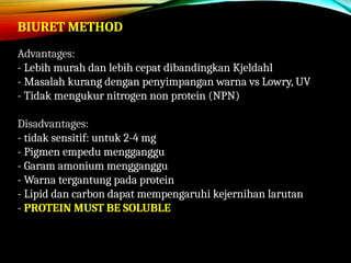 BIURET METHOD
Advantages:
- Lebih murah dan lebih cepat dibandingkan Kjeldahl
- Masalah kurang dengan penyimpangan warna vs Lowry, UV
- Tidak mengukur nitrogen non protein (NPN)
Disadvantages:
- tidak sensitif: untuk 2-4 mg
- Pigmen empedu mengganggu
- Garam amonium mengganggu
- Warna tergantung pada protein
- Lipid dan carbon dapat mempengaruhi kejernihan larutan
- PROTEIN MUST BE SOLUBLE
 