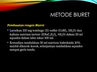METODE BIURET
Pembuatan reagen Biuret :
• Larutkan 150 mg tembaga (II) sulfat (CuSO4. 5H2O) dan
kalium natrium tartrat (KNaC4H4O6. 4H2O) dalam 50 ml
aquades dalam labu takar 100 ml.
• Kemudian tambahkan 30 ml natrium hidroksida 10%
sambil dikocok-kocok, selanjutnya tambahkan aquades
sampai garis tanda.
 