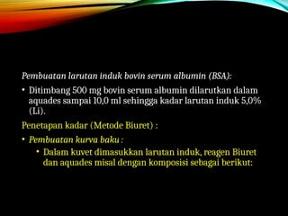 Pembuatan larutan induk bovin serum albumin (BSA):
• Ditimbang 500 mg bovin serum albumin dilarutkan dalam
aquades sampai 10,0 ml sehingga kadar larutan induk 5,0%
(Li).
Penetapan kadar (Metode Biuret) :
• Pembuatan kurva baku :
• Dalam kuvet dimasukkan larutan induk, reagen Biuret
dan aquades misal dengan komposisi sebagai berikut:
 