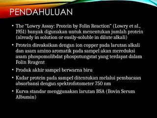 PENDAHULUAN
• The “Lowry Assay: Protein by Folin Reaction” (Lowry et al.,
1951) banyak digunakan untuk menentukan jumlah protein
(already in solution or easily soluble in dilute alkali)
‐
• Protein direaksikan dengan ion copper pada larutan alkali
dan asam amino aromatik pada sampel akan mereduksi
asam phospomolibdat phospotungstat yang terdapat dalam
Folin Reagent
• Produk akhir sampel berwarna biru
• Kadar protein pada sampel ditentukan melalui pembacaan
absorbansi dengan spektrofotometer 750 nm
• Kurva standar menggunakan larutan BSA (Bovin Serum
Albumin)
 
