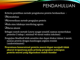 PENDAHULUAN
Kriteria pemilihan metode pengukuran protein berdasarkan :
Kemudahan
Ketersediaan metode pengujian protein
Ada atau tidaknya interfering agents
Harus akurat
Sebagai contoh metode Lowry sangat sensitif, namun memerlukan
prosedur 2 tahap ( minimal 40 menit waktu inkubasi)
Pengujian Bradford lebih sensitive dan dapat diukur dalam 5 menit,
namun protein dengan kandungan arginin rendah
(underestimated)
Penentuan konsentrasi protein murni dapat menjadi tidak
akurat tergantung pada prinsip pengujian walaupun
protein murni yang digunakan sudah standar
 
