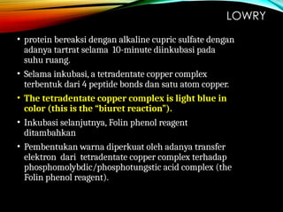 LOWRY
• protein bereaksi dengan alkaline cupric sulfate dengan
adanya tartrat selama 10-minute diinkubasi pada
suhu ruang.
• Selama inkubasi, a tetradentate copper complex
terbentuk dari 4 peptide bonds dan satu atom copper.
• The tetradentate copper complex is light blue in
color (this is the “biuret reaction”).
• Inkubasi selanjutnya, Folin phenol reagent
ditambahkan
• Pembentukan warna diperkuat oleh adanya transfer
elektron dari tetradentate copper complex terhadap
phosphomolybdic/phosphotungstic acid complex (the
Folin phenol reagent).
 