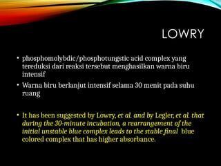 LOWRY
• phosphomolybdic/phosphotungstic acid complex yang
tereduksi dari reaksi tersebut menghasilkan warna biru
intensif
• Warna biru berlanjut intensif selama 30 menit pada suhu
ruang
• It has been suggested by Lowry, et al. and by Legler, et al. that
during the 30-minute incubation, a rearrangement of the
initial unstable blue complex leads to the stable final blue
colored complex that has higher absorbance.
 
