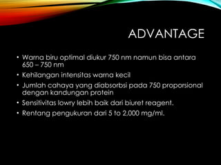 ADVANTAGE
• Warna biru optimal diukur 750 nm namun bisa antara
650 – 750 nm
• Kehilangan intensitas warna kecil
• Jumlah cahaya yang diabsorbsi pada 750 proporsional
dengan kandungan protein
• Sensitivitas lowry lebih baik dari biuret reagent.
• Rentang pengukuran dari 5 to 2,000 mg/ml.
 