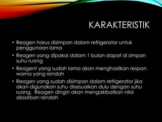 KARAKTERISTIK
• Reagen harus disimpan dalam refrigerator untuk
penggunaan lama
• Reagen yang dipakai dalam 1 bulan dapat di simpan
suhu ruang
• Reagent yang sudah lama akan menghasilkan respon
warna yang rendah
• Reagen yang sudah disimpan dalam refrigerator jika
akan digunakan suhu disesuaikan dulu dengan suhu
ruang. Reagen dingin akan mengakibatkan nilai
absorban rendah
 
