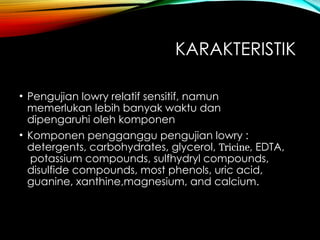 KARAKTERISTIK
• Pengujian lowry relatif sensitif, namun
memerlukan lebih banyak waktu dan
dipengaruhi oleh komponen
• Komponen pengganggu pengujian lowry :
detergents, carbohydrates, glycerol, Tricine, EDTA,
potassium compounds, sulfhydryl compounds,
disulfide compounds, most phenols, uric acid,
guanine, xanthine,magnesium, and calcium.
 