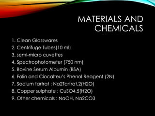 MATERIALS AND
CHEMICALS
1. Clean Glasswares
2. Centrifuge Tubes(10 ml)
3. semi micro cuvettes
‐
4. Spectrophotometer (750 nm)
5. Bovine Serum Albumin (BSA)
6. Folin and Ciocalteu’s Phenol Reagent (2N)
7. Sodium tartrat : Na2Tartrat.2(H2O)
8. Copper sulphate : CuSO4.5(H2O)
9. Other chemicals : NaOH, Na2CO3
 