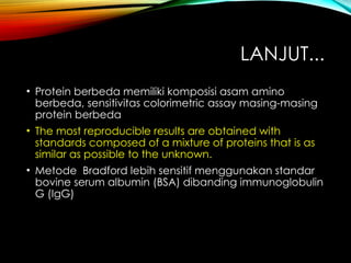 LANJUT...
• Protein berbeda memiliki komposisi asam amino
berbeda, sensitivitas colorimetric assay masing-masing
protein berbeda
• The most reproducible results are obtained with
standards composed of a mixture of proteins that is as
similar as possible to the unknown.
• Metode Bradford lebih sensitif menggunakan standar
bovine serum albumin (BSA) dibanding immunoglobulin
G (IgG)
 