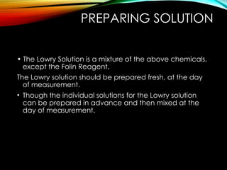 PREPARING SOLUTION
• The Lowry Solution is a mixture of the above chemicals,
except the Folin Reagent.
The Lowry solution should be prepared fresh, at the day
of measurement.
• Though the individual solutions for the Lowry solution
can be prepared in advance and then mixed at the
day of measurement.
 