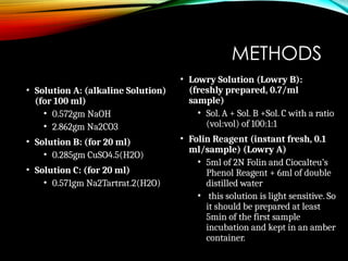 METHODS
• Solution A: (alkaline Solution)
(for 100 ml)
• 0.572gm NaOH
• 2.862gm Na2CO3
• Solution B: (for 20 ml)
• 0.285gm CuSO4.5(H2O)
• Solution C: (for 20 ml)
• 0.571gm Na2Tartrat.2(H2O)
• Lowry Solution (Lowry B):
(freshly prepared, 0.7/ml
sample)
• Sol. A + Sol. B +Sol. C with a ratio
(vol:vol) of 100:1:1
• Folin Reagent (instant fresh, 0.1
ml/sample) (Lowry A)
• 5ml of 2N Folin and Ciocalteu’s
Phenol Reagent + 6ml of double
distilled water
• this solution is light sensitive. So
it should be prepared at least
5min of the first sample
incubation and kept in an amber
container.
 