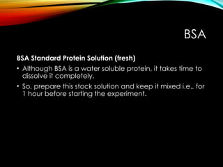 BSA
BSA Standard Protein Solution (fresh)
• Although BSA is a water soluble protein, it takes time to
dissolve it completely.
• So, prepare this stock solution and keep it mixed i.e., for
1 hour before starting the experiment.
 