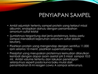 PENYIAPAN SAMPEL
• Ambil sejumlah tertentu sampel protein yang terlarut misal
albumin, endapkan dahulu dengan penambahan
amonium sulfat kristal
• (jumlahnya tergantung dari jenis proteinnya, kalau perlu
sampai mendekati kejenuhan amonium sulfat dalam
larutan).
• Pisahkan protein yang mengendap dengan sentrifus 11.000
rpm selama 10 menit, pisahkan supernatannya.
• Presipitat yang merupakan proteinnya kemudian dilarutkan
kembali dengan dapar asam asetat pH 5 misal sampai 10,0
ml. Ambil volume tertentu dan lakukan penetapan
selanjutnya seperti pada kurva baku mulai dari
penambahan 8 ml reagen Lowry A sampai seterusnya.
 