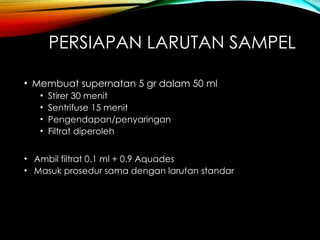 PERSIAPAN LARUTAN SAMPEL
• Membuat supernatan 5 gr dalam 50 ml
• Stirer 30 menit
• Sentrifuse 15 menit
• Pengendapan/penyaringan
• Filtrat diperoleh
• Ambil filtrat 0.1 ml + 0.9 Aquades
• Masuk prosedur sama dengan larutan standar
 