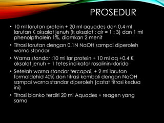 PROSEDUR
• 10 ml larutan protein + 20 ml aquades dan 0.4 ml
larutan K oksalat jenuh (k oksalat : air = 1 : 3) dan 1 ml
phenolpthalein 1%, diamkan 2 menit
• Titrasi larutan dengan 0.1N NaOH sampai diperoleh
warna standar
• Warna standar :10 ml lar protein + 10 ml aq +0.4 K
oksalat jenuh + 1 tetes indikator rosalinin-klorida
• Setelah warna standar tercapai, + 2 ml larutan
formaldehid 40% dan titrasi kembali dengan NaOH
sampai warna standar diperoleh (catat titrasi kedua
ini)
• Titrasi blanko terdiri 20 ml Aquades + reagen yang
sama
 