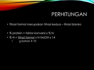 PERHITUNGAN
• Titrasi formol merupakan titrasi kedua – titrasi blanko
• % protein = faktor konversi x % N
• % N = titrasi formol x N NaOH x 14
• g bahan X 10
 
