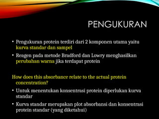 PENGUKURAN
• Pengukuran protein terdiri dari 2 komponen utama yaitu
kurva standar dan sampel
• Reagen pada metode Bradford dan Lowry menghasilkan
perubahan warna jika terdapat protein
How does this absorbance relate to the actual protein
concentration?
• Untuk menentukan konsentrasi protein diperlukan kurva
standar
• Kurva standar merupakan plot absorbansi dan konsentrasi
protein standar (yang diketahui)
 