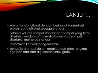 LANJUT…
• kurva standar dibuat dengan berbagai konsentrasi
protein yang dikenal sebagai standar.
• Selama volume sampel standar dan sampel yang tidak
diketahui adalah sama, maka konsentrasi sampel
diketahui dari kurva standar
• Perhatikan konversi pengenceran.
• pengujian sampel dalam rangkap dua atau rangkap
tiga dan rata-rata digunakan untuk grafik.
 