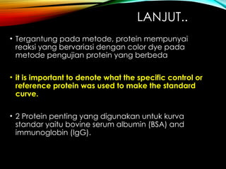 LANJUT..
• Tergantung pada metode, protein mempunyai
reaksi yang bervariasi dengan color dye pada
metode pengujian protein yang berbeda
• it is important to denote what the specific control or
reference protein was used to make the standard
curve.
• 2 Protein penting yang digunakan untuk kurva
standar yaitu bovine serum albumin (BSA) and
immunoglobin (IgG).
 