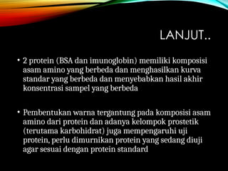 LANJUT..
• 2 protein (BSA dan imunoglobin) memiliki komposisi
asam amino yang berbeda dan menghasilkan kurva
standar yang berbeda dan menyebabkan hasil akhir
konsentrasi sampel yang berbeda
• Pembentukan warna tergantung pada komposisi asam
amino dari protein dan adanya kelompok prostetik
(terutama karbohidrat) juga mempengaruhi uji
protein, perlu dimurnikan protein yang sedang diuji
agar sesuai dengan protein standard
 