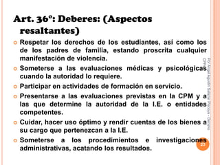 Art. 36°: Deberes: (Aspectos
 resaltantes)
   Respetar los derechos de los estudiantes, así como los
    de los padres de familia, estando proscrita cualquier
    manifestación de violencia.




                                                           CPPe
                                                           Por Angel Agustin Salazar Piscoya - Decano
   Someterse a las evaluaciones médicas y psicológicas
    cuando la autoridad lo requiere.
   Participar en actividades de formación en servicio.
   Presentarse a las evaluaciones previstas en la CPM y a
    las que determine la autoridad de la I.E. o entidades
    competentes.
   Cuidar, hacer uso óptimo y rendir cuentas de los bienes a
    su cargo que pertenezcan a la I.E.
   Someterse a los procedimientos e investigaciones
                                                           23
    administrativas, acatando los resultados.
 