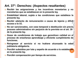 Art. 37°: Derechos: (Aspectos resaltantes)
   Recibir las asignaciones y los incentivos monetarios y no
    monetarios que se establezcan en la presente ley.
   Estabilidad laboral, sujeta a las condiciones que establece la
    presente ley.
   Recibir adelanto de remuneración a causa de lejanía y difícil




                                                                    CPPe
                                                                    Por Angel Agustin Salazar Piscoya - Decano
    acceso a la I.E.
   No ser sancionados, con cese temporal o destitución sin previo
    proceso administrativo sin perjuicio de lo previsto en el art. 39
    de la presente ley.
   Gozar de condiciones de trabajo que garanticen calidad en el
    proceso de enseñanza aprendizaje y eficiente cumplimiento de
    funciones.
   Reingresar al servicio si no hubiere alcanzado la edad
    jubilatoria obligatoria.
   Percibir subsidios por luto y sepelio de acuerdo a lo establecido
                                                                    24
    en la presente ley.
   Percibir compensación por tiempo de servicios.
 