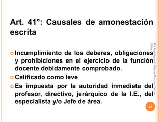 Art. 41°: Causales de amonestación
escrita




                                               CPPe
                                               Por Angel Agustin Salazar Piscoya - Decano
 Incumplimiento   de los deberes, obligaciones
  y prohibiciones en el ejercicio de la función
  docente debidamente comprobado.
 Calificado como leve

 Es impuesta por la autoridad inmediata del
  profesor, directivo, jerárquico de la I.E., del
  especialista y/o Jefe de área.
                                               28
 