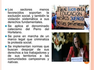  Los       sectores     menos
  favorecidos     soportan    la
  exclusión social, y también la
  violación sistemática a sus
  derechos fundamentales.




                                   CPPe
                                   Por Angel Agustin Salazar Piscoya - Decano
 Se aplica el denominado
  catecismo del Perro del
  Hortelano.
 Se pone en marcha de un
  marco legal que criminaliza
  la protesta social.
 Se implementan normas que
  buscan despojar de sus
  derechos a los trabajadores y
  de sus territorios a las
  comunidades campesinas y
                                   3
  nativas.
 