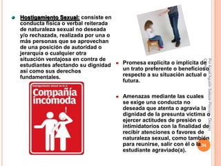 Hostigamiento Sexual: consiste en
conducta física o verbal reiterada
de naturaleza sexual no deseada
y/o rechazada, realizada por una o
más personas que se aprovechan
de una posición de autoridad o
jerarquía o cualquier otra
situación ventajosa en contra de




                                                                     CPPe
                                                                     Por Angel Agustin Salazar Piscoya - Decano
estudiantes afectando su dignidad    Promesa explícita o implícita de
así como sus derechos                un trato preferente o beneficioso
fundamentales.                       respecto a su situación actual o
                                     futura.

                                     Amenazas mediante las cuales
                                     se exige una conducta no
                                     deseada que atenta o agravia la
                                     dignidad de la presunta víctima o
                                     ejercer actitudes de presión o
                                     intimidatorios con la finalidad de
                                     recibir atenciones o favores de
                                     naturaleza sexual, como también
                                     para reunirse, salir con él o la 34
                                     estudiante agraviado(a).
 