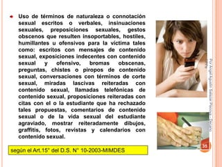 Uso de términos de naturaleza o connotación
  sexual escritos o verbales, insinuaciones
  sexuales, preposiciones sexuales, gestos
  obscenos que resulten insoportables, hostiles,
  humillantes u ofensivos para la víctima tales
  como: escritos con mensajes de contenido
  sexual, exposiciones indecentes con contenido




                                                   CPPe
                                                   Por Angel Agustin Salazar Piscoya - Decano
  sexual     y   ofensivo,   bromas    obscenas,
  preguntas, chistes o piropos de contenido
  sexual, conversaciones con términos de corte
  sexual, miradas lascivas reiteradas con
  contenido sexual, llamadas telefónicas de
  contenido sexual, proposiciones reiteradas con
  citas con el o la estudiante que ha rechazado
  tales propuestas, comentarios de contenido
  sexual o de la vida sexual del estudiante
  agraviado, mostrar reiteradamente dibujos,
  graffitis, fotos, revistas y calendarios con
  contenido sexual.
                                                   35
según el Art.15° del D.S. N° 10-2003-MIMDES
 