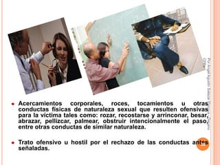 CPPe
                                                               Por Angel Agustin Salazar Piscoya - Decano
Acercamientos corporales, roces, tocamientos u otras
conductas físicas de naturaleza sexual que resulten ofensivas
para la víctima tales como: rozar, recostarse y arrinconar, besar,
abrazar, pellizcar, palmear, obstruir intencionalmente el paso,
entre otras conductas de similar naturaleza.

Trato ofensivo u hostil por el rechazo de las conductas antes
                                                           36
señaladas.
 