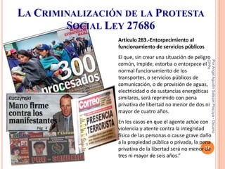 LA CRIMINALIZACIÓN DE LA PROTESTA
        SOCIAL LEY 27686
                 Artículo 283.-Entorpecimiento al
                 funcionamiento de servicios públicos
                 El que, sin crear una situación de peligro




                                                         CPPe
                                                         Por Angel Agustin Salazar Piscoya - Decano
                 común, impide, estorba o entorpece el
                 normal funcionamiento de los
                 transportes, o servicios públicos de
                 comunicación, o de provisión de aguas,
                 electricidad o de sustancias energéticas
                 similares, será reprimido con pena
                 privativa de libertad no menor de dos ni
                 mayor de cuatro años.
                 En los casos en que el agente actúe con
                 violencia y atente contra la integridad
                 física de las personas o cause grave daño
                 a la propiedad pública o privada, la pena
                                                         37
                 privativa de la libertad será no menor de
                 tres ni mayor de seis años.”
 